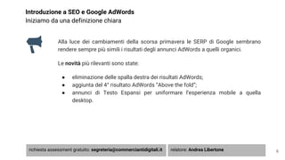 Introduzione a SEO e Google AdWords
Iniziamo da una definizione chiara
Alla luce dei cambiamenti della scorsa primavera le SERP di Google sembrano
rendere sempre più simili i risultati degli annunci AdWords a quelli organici.
Le novità più rilevanti sono state:
● eliminazione delle spalla destra dei risultati AdWords;
● aggiunta del 4° risultato AdWords “Above the fold”;
● annunci di Testo Espansi per uniformare l’esperienza mobile a quella
desktop.
6richiesta assessment gratuito: segreteria@commerciantidigitali.it relatore: Andrea Libertone
 