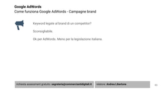 Google AdWords
Come funziona Google AdWords - Campagne brand
Keyword legate al brand di un competitor?
Sconsigliabile.
Ok per AdWords. Meno per la legislazione italiana.
63richiesta assessment gratuito: segreteria@commerciantidigitali.it relatore: Andrea Libertone
 