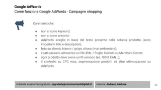 Google AdWords
Come funziona Google AdWords - Campagne shopping
Caratteristiche:
● non ci sono keyword;
● non ci sono annunci;
● AdWords sceglie in base del testo presente nella scheda prodotto (sono
importanti title e description);
● foto su sfondo bianco / grigio chiaro (mai ambientate);
● i dati passano attraverso un file XML / Foglio Calcolo su Merchant Center;
● ogni prodotto deve avere un ID univoco (es. ISBN, EAN…);
● il controllo su CPC max, segmentazione prodotti ed altre ottimizzazioni su
AdWords.
65richiesta assessment gratuito: segreteria@commerciantidigitali.it relatore: Andrea Libertone
 