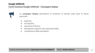 Google AdWords
Come funziona Google AdWords - Campagne display
Le campagne display permettono di mostrare un banner sulla base di alcuni
parametri:
● keyword;
● siti specifici;
● argomenti interessi;
● demografico (genere, età, stato parentale);
● combinazioni delle precedenti.
66richiesta assessment gratuito: segreteria@commerciantidigitali.it relatore: Andrea Libertone
 