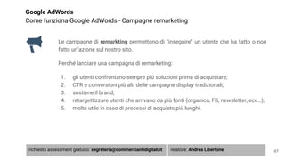 Google AdWords
Come funziona Google AdWords - Campagne remarketing
Le campagne di remarkting permettono di “inseguire” un utente che ha fatto o non
fatto un’azione sul nostro sito.
Perché lanciare una campagna di remarketing:
1. gli utenti confrontano sempre più soluzioni prima di acquistare;
2. CTR e conversioni più alti delle campagne display tradizionali;
3. sostiene il brand;
4. retargettizzare utenti che arrivano da più fonti (organico, FB, newsletter, ecc…);
5. molto utile in caso di processi di acquisto più lunghi.
67richiesta assessment gratuito: segreteria@commerciantidigitali.it relatore: Andrea Libertone
 
