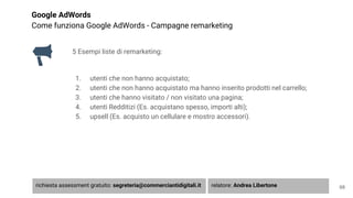Google AdWords
Come funziona Google AdWords - Campagne remarketing
5 Esempi liste di remarketing:
1. utenti che non hanno acquistato;
2. utenti che non hanno acquistato ma hanno inserito prodotti nel carrello;
3. utenti che hanno visitato / non visitato una pagina;
4. utenti Redditizi (Es. acquistano spesso, importi alti);
5. upsell (Es. acquisto un cellulare e mostro accessori).
68richiesta assessment gratuito: segreteria@commerciantidigitali.it relatore: Andrea Libertone
 
