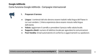 Google AdWords
Come funziona Google AdWords - Campagne internazionali
1. Preparare il terreno
● Lingua: I contenuti del sito devono essere tradotti nella lingua del Paese in
cui vuoi vendere. L’intera esperienza deve essere vissuta nella lingua
dell’utente.
● Valuta: aggiornare il carrello e prevedere il prezzo nella valuta locale.
● Supporto clienti: numero di telefono locale per agevolare le comunicazioni.
● Post Vendita: Email automatiche di conferma e aggiornamenti su spedizioni.
69richiesta assessment gratuito: segreteria@commerciantidigitali.it relatore: Andrea Libertone
 