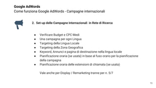 Google AdWords
Come funziona Google AdWords - Campagne internazionali
2. Set-up delle Campagne Internazionali in Rete di Ricerca
● Verificare Budget e CPC Medi
● Una campagna per ogni Lingua
● Targeting della Lingua Locale
● Targeting della Zona Geografica
● Keyword, Annunci e pagina di destinazione nella lingua locale
● Pianificazione oraria (se usata) in base al fuso orario per la pianificazione
della campagna
● Pianificazione oraria delle estensioni di chiamata (se usata)
Vale anche per Display / Remarketing tranne per n. 5/7
70
 