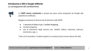 Introduzione a SEO e Google AdWords
Le conseguenze del cambiamento
Le SERP stanno cambiando e sempre più peso viene assegnato da Google alla
piattaforma AdWords.
Maggiore presenza di diverse tipi di elementi nelle SERP:
● 1 annuncio di testo in più / risultati shopping;
● risultati shopping;
● uso di estensioni degli annunci (es. sitelink, callout, chiamata, indirizzo,
recensione, app…).
Tutto ciò fa scendere i risultati organici su risoluzioni più comuni above the fold.
9richiesta assessment gratuito: segreteria@commerciantidigitali.it relatore: Andrea Libertone
 