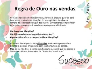Regra de Ouro nas vendasConstrua relacionamentos sólidos e, para isso, procure guiar-se pelo bom senso em todas as situações do seu cotidiano. Lembre-se sempre de se colocar no lugar dos outros. É importante sempre fazer as seguintes perguntas à sua cliente e/ou potencial iniciada.Você conhece Mary Kay?Você já experimentou os produtos Mary Kay?Alguém já lhe ofereceu a oportunidade Mary Kay?Caso uma das respostas seja afirmativa, você deve agradecê-la e orientá-la a entrar em contato com sua Consultora de Beleza. Obs. Se ela não tiver o contato da Consultora, sugira que ela acesse o Sintonia e utilize a ferramenta de “Busca de Consultoras”.