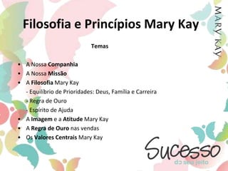 Filosofia e Princípios Mary KayTemasA Nossa CompanhiaA Nossa MissãoA Filosofia Mary Kay	- Equilíbrio de Prioridades: Deus, Família e Carreira	- Regra de Ouro	- Espírito de AjudaA Imagem e a Atitude Mary KayA Regra de Ouro nas vendasOs Valores Centrais Mary Kay