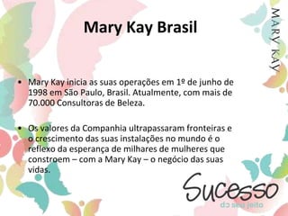 Mary Kay BrasilMary Kay inicia as suas operações em 1º de junho de 1998 em São Paulo, Brasil. Atualmente, com mais de 70.000 Consultoras de Beleza.Os valores da Companhia ultrapassaram fronteiras e o crescimento das suas instalações no mundo é o reflexo da esperança de milhares de mulheres que constroem – com a Mary Kay – o negócio das suas vidas.