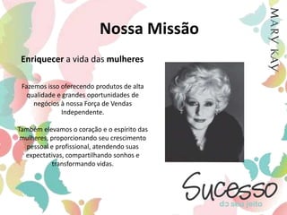 Nossa MissãoEnriquecer a vidadas mulheresFazemos isso oferecendo produtos de alta qualidade e grandes oportunidades de negócios à nossa Força de Vendas Independente.Também elevamos o coração e o espírito das mulheres, proporcionando seu crescimento pessoal e profissional, atendendo suas expectativas, compartilhando sonhos e transformando vidas.