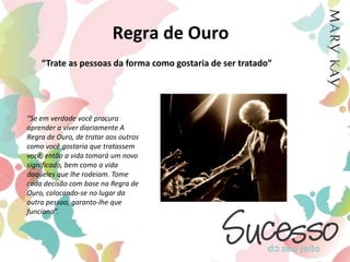 Regra de Ouro“Trate as pessoas da forma como gostaria de ser tratado”“Se em verdade você procura aprender a viver diariamente A Regra de Ouro, de tratar aos outros como você gostaria que tratassem você, então a vida tomará um novo significado, bem como a vida daqueles que lhe rodeiam. Tome cada decisão com base na Regra de Ouro, colocando-se no lugar da outra pessoa, garanto-lhe que funciona”.
