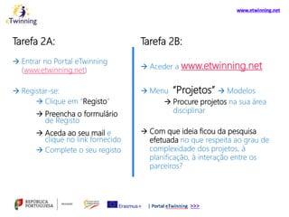 Tarefa 2A:
 Entrar no Portal eTwinning
(www.etwinning.net)
 Registar-se:
 Clique em “Registo”
 Preencha o formulário
de Registo
 Aceda ao seu mail e
clique no link fornecido
 Complete o seu registo
Tarefa 2B:
 Aceder a www.etwinning.net
 Menu “Projetos”  Modelos
 Procure projetos na sua área
disciplinar
 Com que ideia ficou da pesquisa
efetuada no que respeita ao grau de
complexidade dos projetos, à
planificação, à interação entre os
parceiros?
 