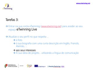 Tarefas 3:
 Entrar na sua conta eTwinning (www.etwinning.net) para aceder ao seu
espaço eTwinning Live
 Atualize o seu perfil no que respeita …
 à foto
 à sua biografia com uma curta descrição em Inglês, Francês,
Alemão, …
 aos seus interesses
 À sua ideia de projeto… utilizando a língua de comunicação
 