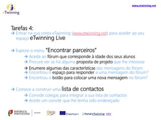 Tarefas 4:
 Entrar na sua conta eTwinning (www.etwinning.net) para aceder ao seu
espaço eTwinning Live
 Explore o menu “Encontrar parceiros”
 Aceda ao fórum que corresponde à idade dos seus alunos
 Procure ver se há alguma proposta de projeto que lhe interesse
 Enumere algumas das características das mensagens do fórum
 Encontrou o espaço para responder a uma mensagem do fórum?
 Encontrou o botão para colocar uma nova mensagem no fórum?
 Comece a construir uma lista de contactos
 Convide colegas para integrar a sua lista de contactos
 Aceite um convite que lhe tenha sido endereçado
 