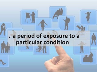 . a period of exposure to a
particular condition
 