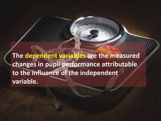 The dependent variables are the measured
changes in pupil performance attributable
to the influence of the independent
variable.