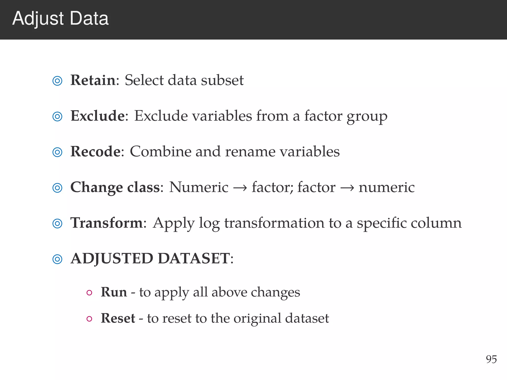 Adjust Data
Retain: Select data subset
Exclude: Exclude variables from a factor group
Recode: Combine and rename variables
Change class: Numeric → factor; factor → numeric
Transform: Apply log transformation to a speciﬁc column
ADJUSTED DATASET:
◦ Run - to apply all above changes
◦ Reset - to reset to the original dataset
95
 