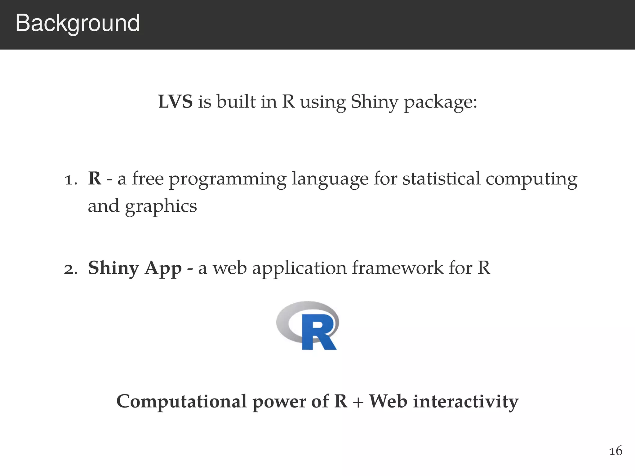 Background
LVS is built in R using Shiny package:
1. R - a free programming language for statistical computing
and graphics
2. Shiny App - a web application framework for R
Computational power of R + Web interactivity
16
 