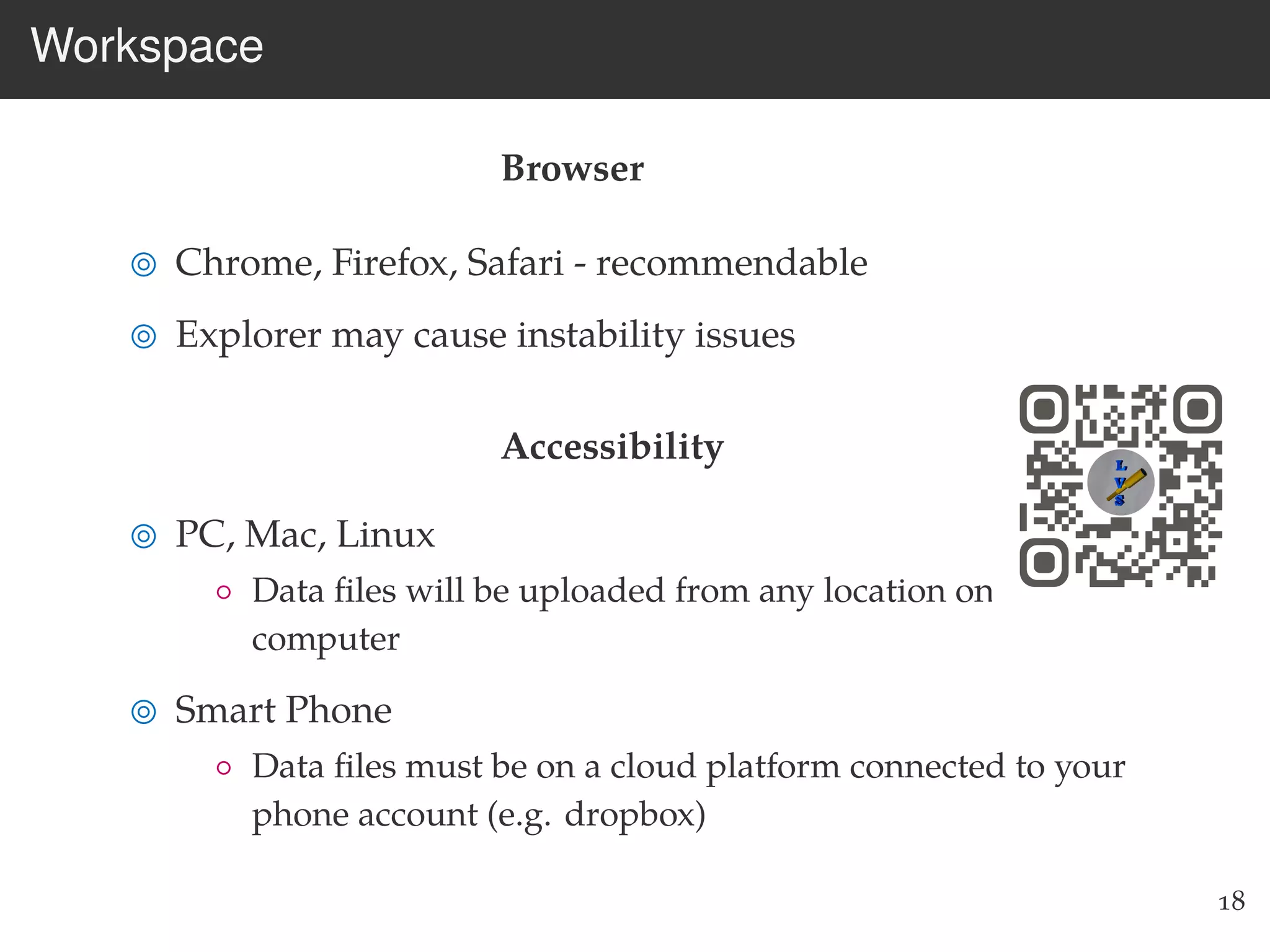 Workspace
Browser
Chrome, Firefox, Safari - recommendable
Explorer may cause instability issues
Accessibility
PC, Mac, Linux
◦ Data ﬁles will be uploaded from any location on your
computer
Smart Phone
◦ Data ﬁles must be on a cloud platform connected to your
phone account (e.g. dropbox)
18
 