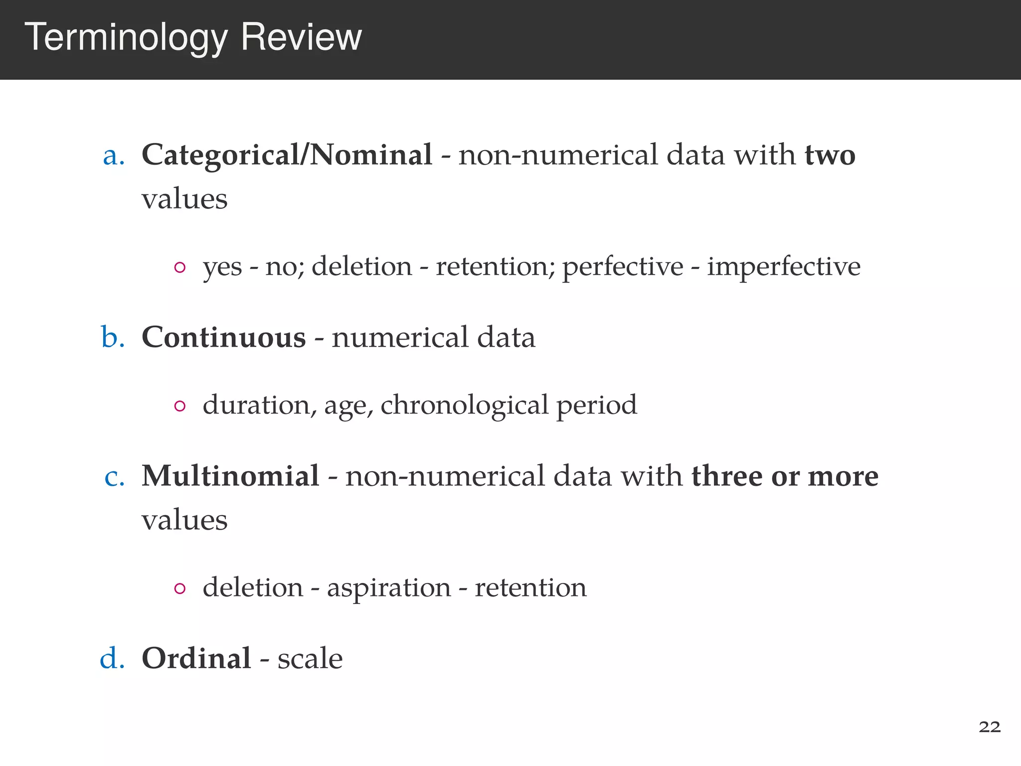 Terminology Review
a. Categorical/Nominal - non-numerical data with two
values
◦ yes - no; deletion - retention; perfective - imperfective
b. Continuous - numerical data
◦ duration, age, chronological period
c. Multinomial - non-numerical data with three or more
values
◦ deletion - aspiration - retention
d. Ordinal - scale
22
 