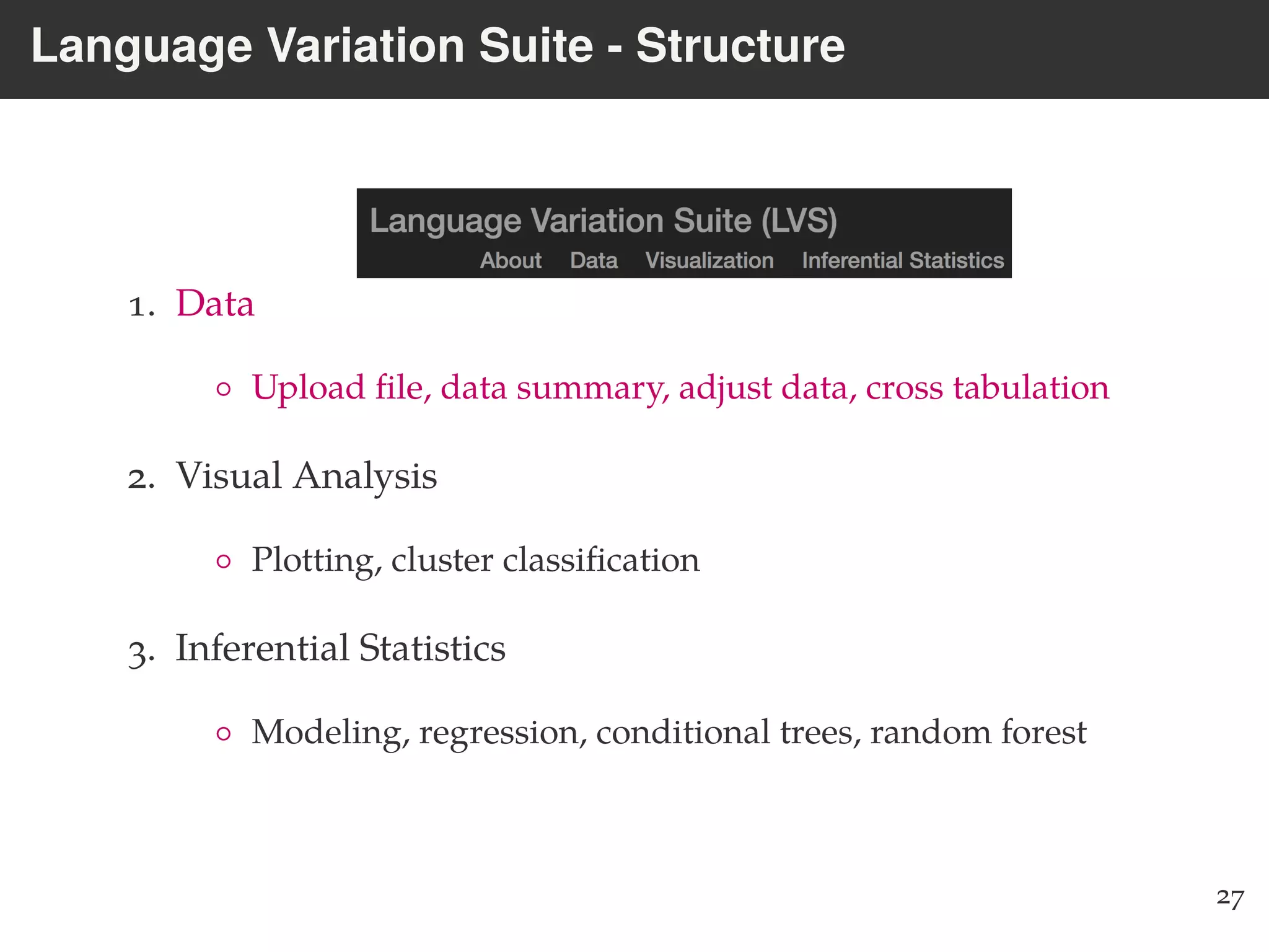 Language Variation Suite - Structure
1. Data
◦ Upload ﬁle, data summary, adjust data, cross tabulation
2. Visual Analysis
◦ Plotting, cluster classiﬁcation
3. Inferential Statistics
◦ Modeling, regression, conditional trees, random forest
27
 