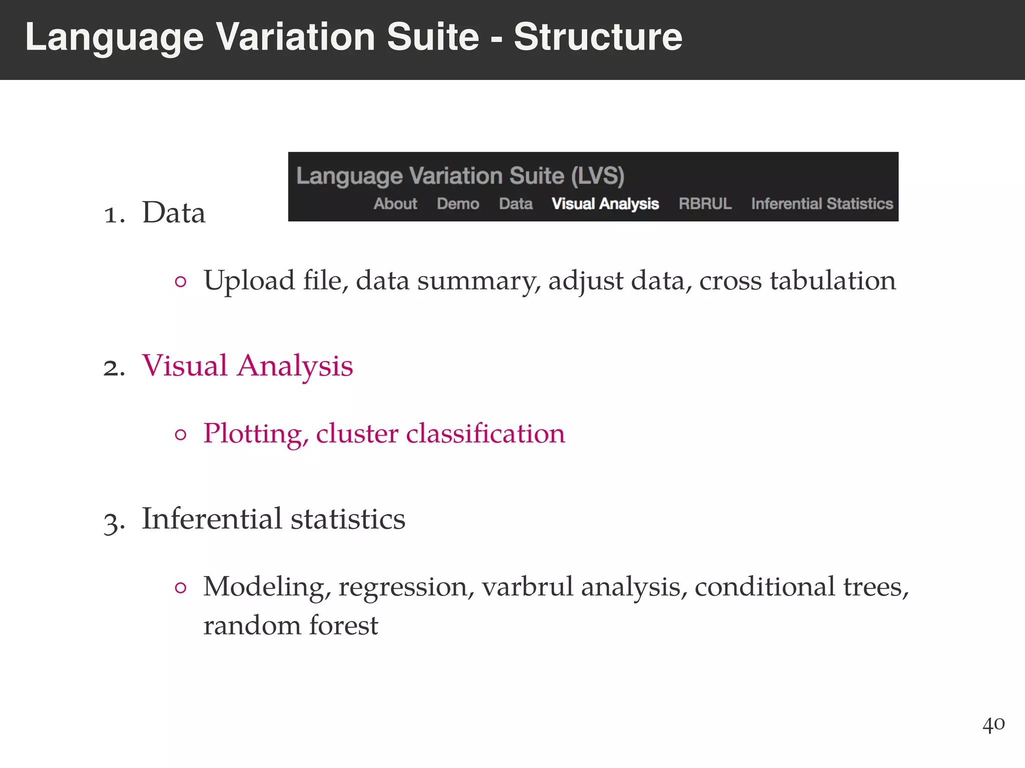 Language Variation Suite - Structure
1. Data
◦ Upload ﬁle, data summary, adjust data, cross tabulation
2. Visual Analysis
◦ Plotting, cluster classiﬁcation
3. Inferential statistics
◦ Modeling, regression, varbrul analysis, conditional trees,
random forest
40
 