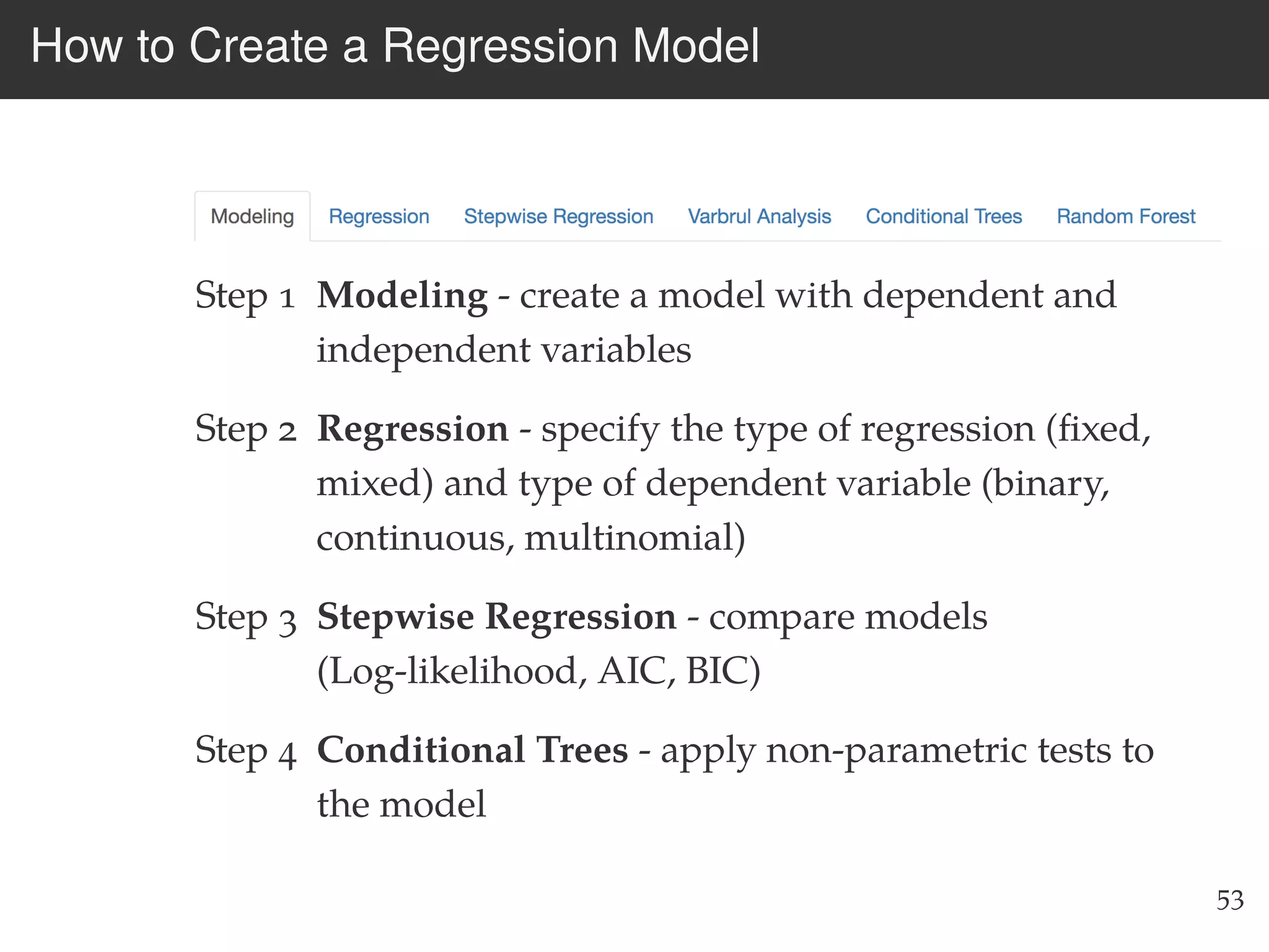 How to Create a Regression Model
Step 1 Modeling - create a model with dependent and
independent variables
Step 2 Regression - specify the type of regression (ﬁxed,
mixed) and type of dependent variable (binary,
continuous, multinomial)
Step 3 Stepwise Regression - compare models
(Log-likelihood, AIC, BIC)
Step 4 Conditional Trees - apply non-parametric tests to
the model
53
 
