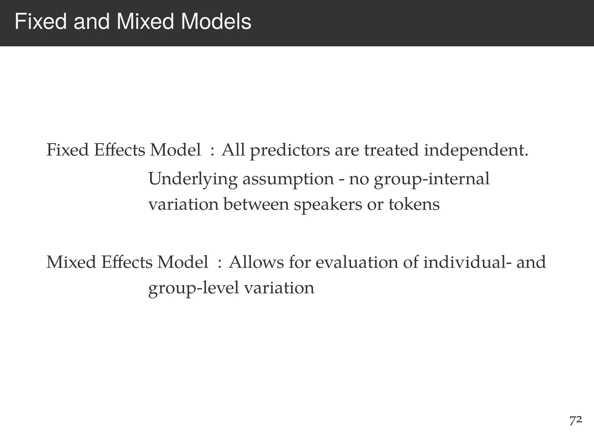 Fixed and Mixed Models
Fixed Eﬀects Model : All predictors are treated independent.
Underlying assumption - no group-internal
variation between speakers or tokens
Mixed Eﬀects Model : Allows for evaluation of individual- and
group-level variation
72
 