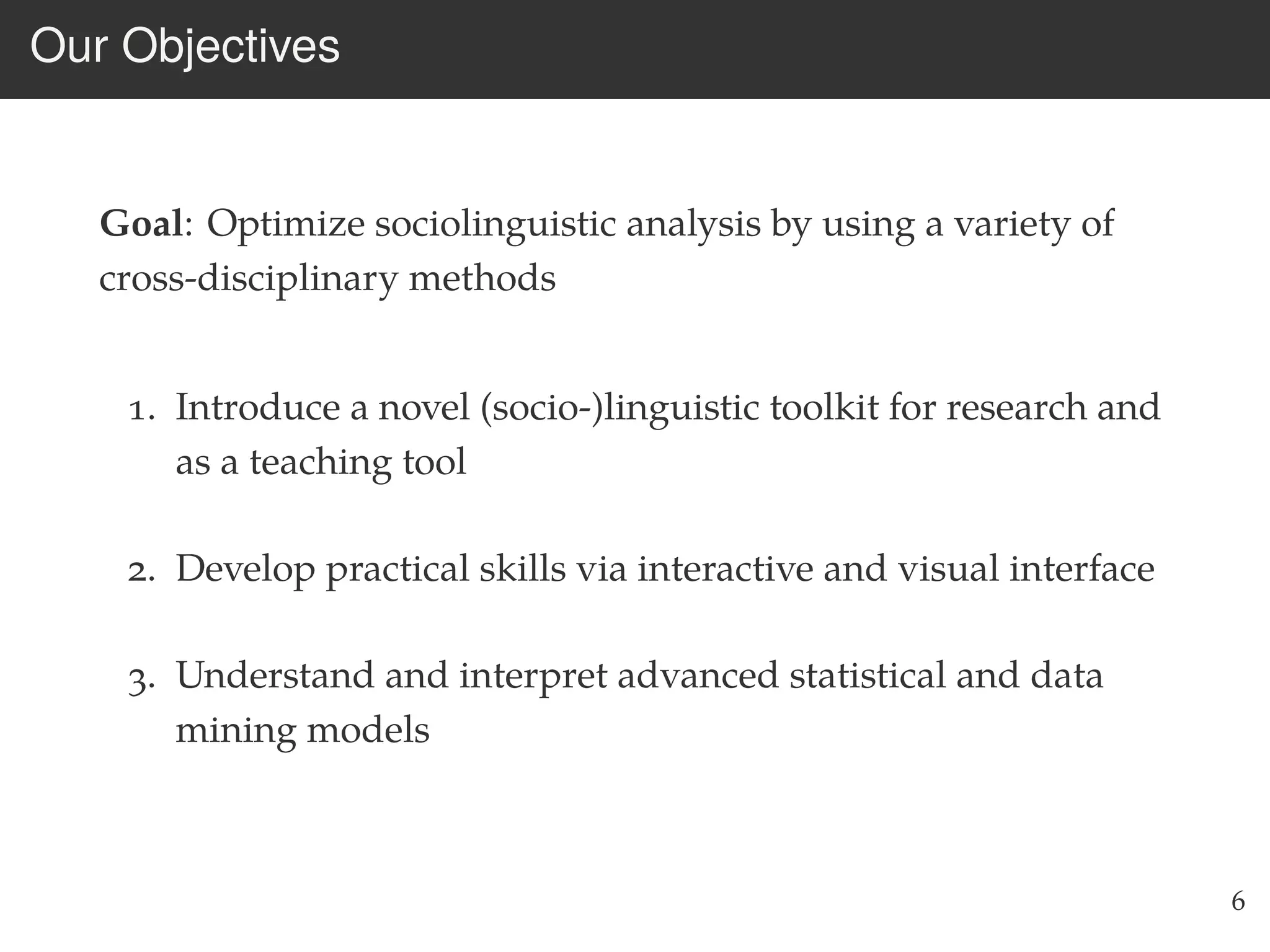 Our Objectives
Goal: Optimize sociolinguistic analysis by using a variety of
cross-disciplinary methods
1. Introduce a novel (socio-)linguistic toolkit for research and
as a teaching tool
2. Develop practical skills via interactive and visual interface
3. Understand and interpret advanced statistical and data
mining models
6
 