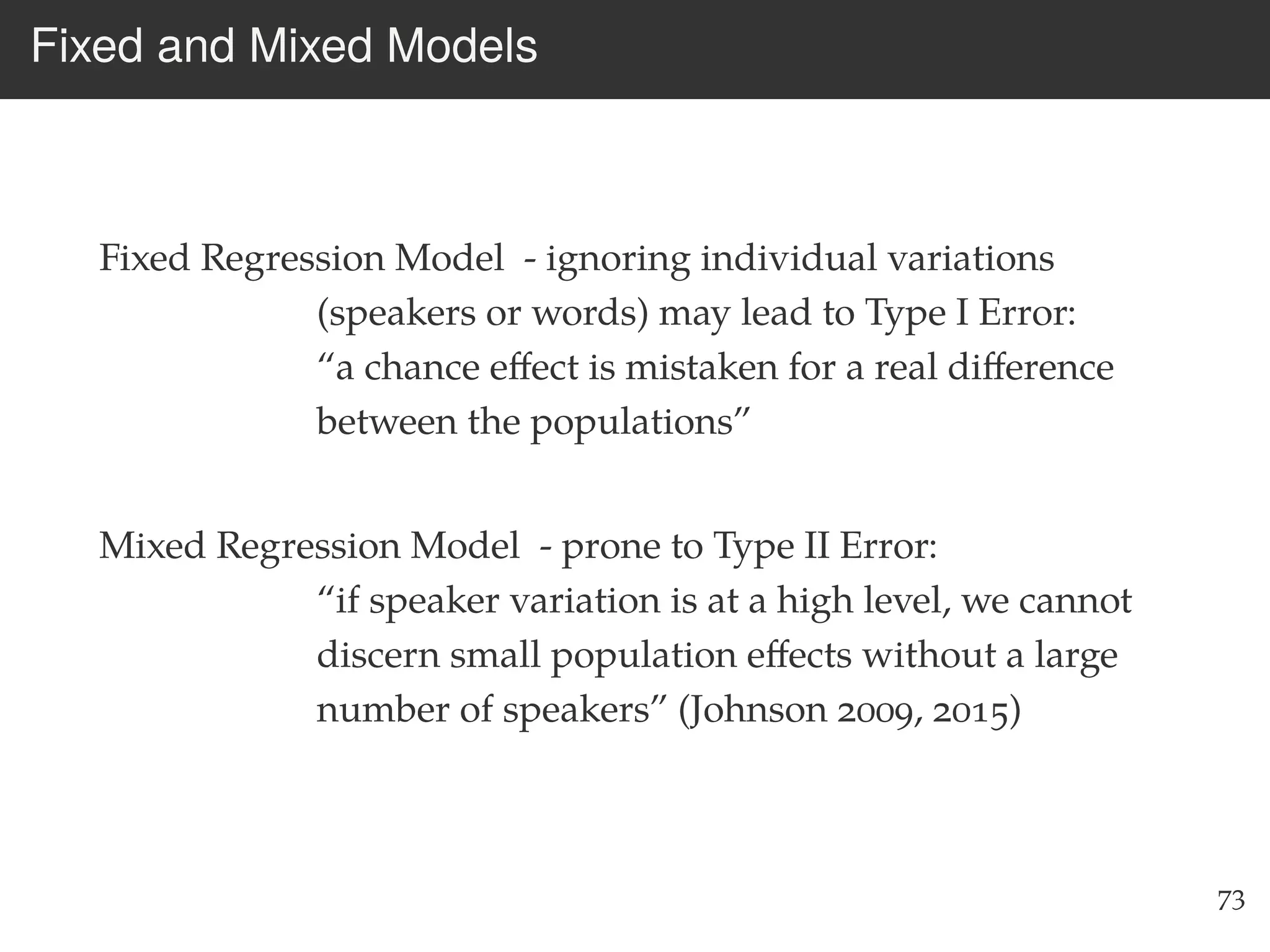 Fixed and Mixed Models
Fixed Regression Model - ignoring individual variations
(speakers or words) may lead to Type I Error:
“a chance eﬀect is mistaken for a real diﬀerence
between the populations”
Mixed Regression Model - prone to Type II Error:
“if speaker variation is at a high level, we cannot
discern small population eﬀects without a large
number of speakers” (Johnson 2009, 2015)
73
 