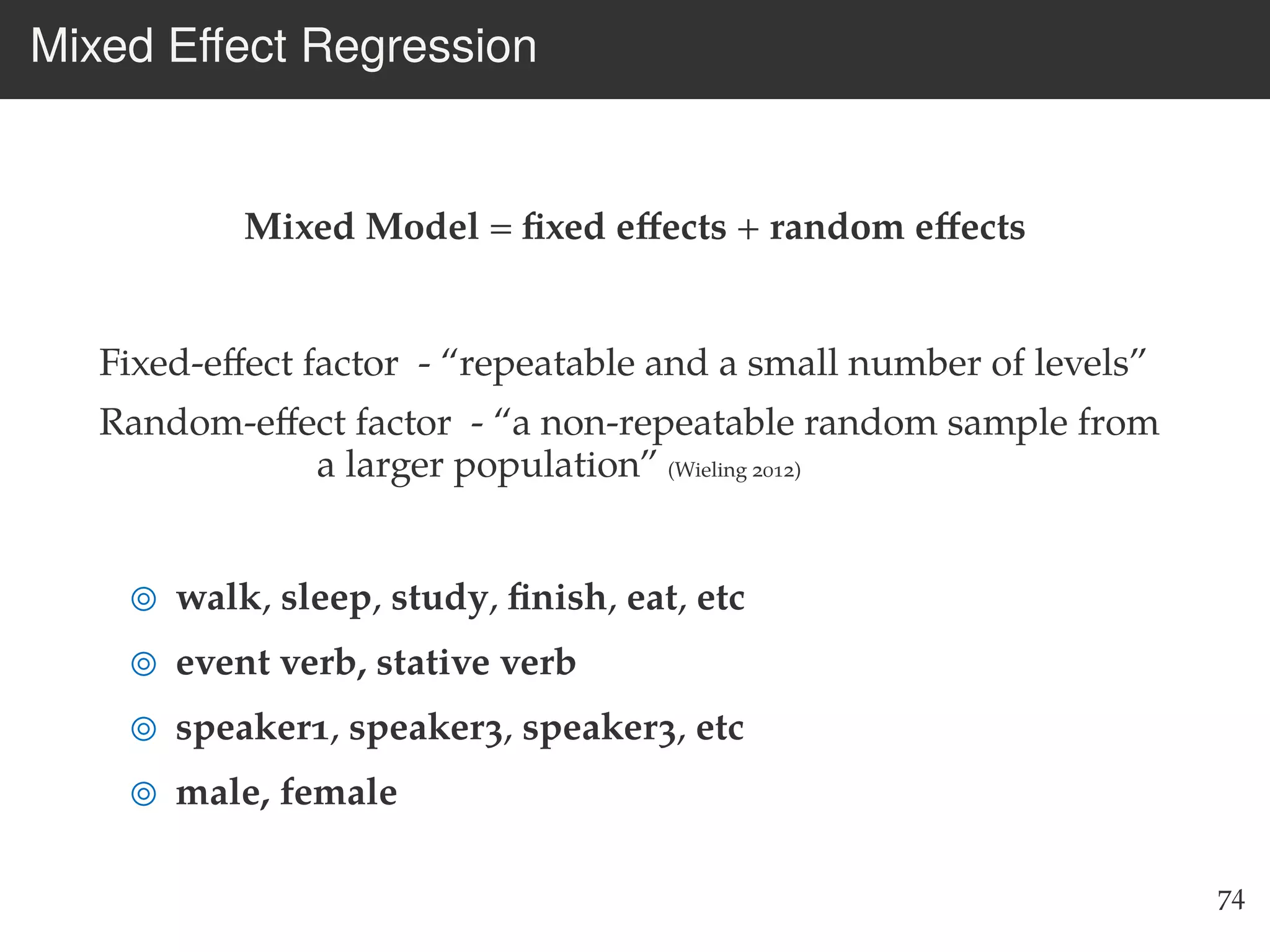 Mixed Eﬀect Regression
Mixed Model = ﬁxed eﬀects + random eﬀects
Fixed-eﬀect factor - “repeatable and a small number of levels”
Random-eﬀect factor - “a non-repeatable random sample from
a larger population” (Wieling 2012)
walk, sleep, study, ﬁnish, eat, etc
event verb, stative verb
speaker1, speaker3, speaker3, etc
male, female
74
 