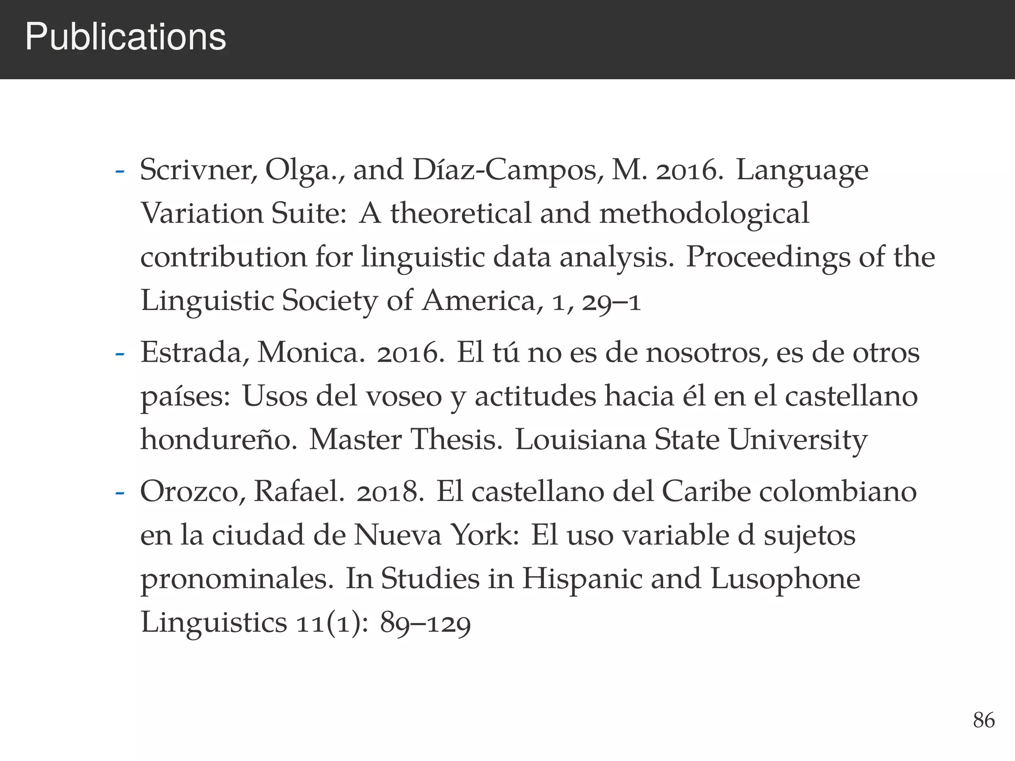 Publications
- Scrivner, Olga., and Díaz-Campos, M. 2016. Language
Variation Suite: A theoretical and methodological
contribution for linguistic data analysis. Proceedings of the
Linguistic Society of America, 1, 29–1
- Estrada, Monica. 2016. El tú no es de nosotros, es de otros
países: Usos del voseo y actitudes hacia él en el castellano
hondureño. Master Thesis. Louisiana State University
- Orozco, Rafael. 2018. El castellano del Caribe colombiano
en la ciudad de Nueva York: El uso variable d sujetos
pronominales. In Studies in Hispanic and Lusophone
Linguistics 11(1): 89–129
86
 