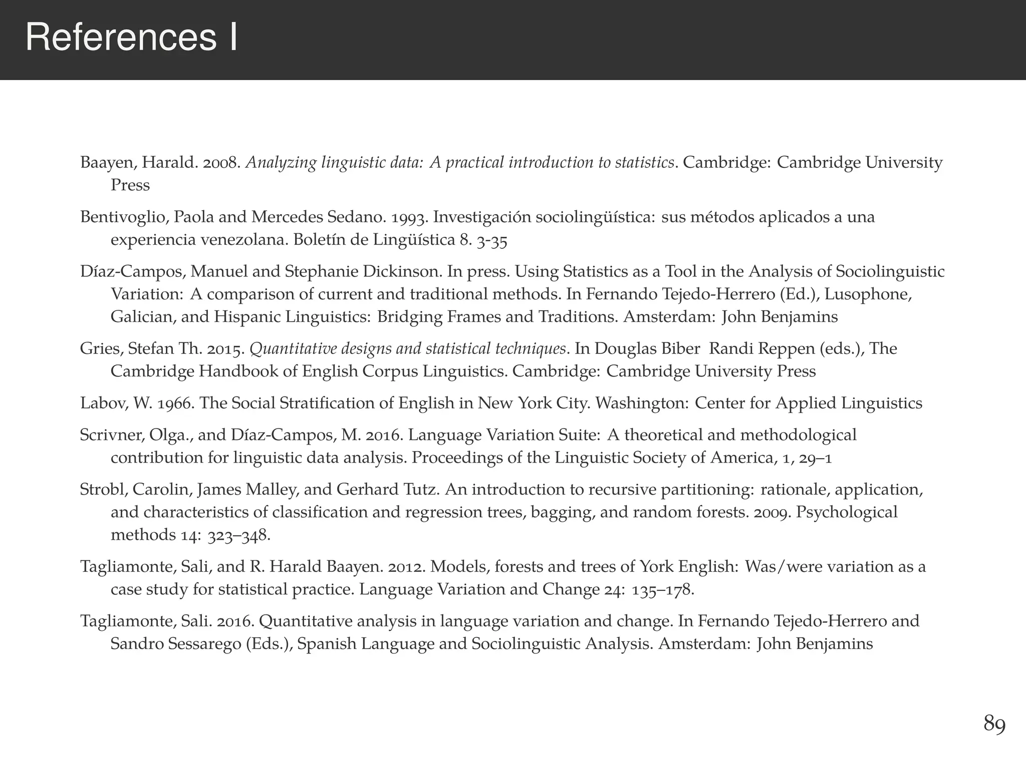 References I
Baayen, Harald. 2008. Analyzing linguistic data: A practical introduction to statistics. Cambridge: Cambridge University
Press
Bentivoglio, Paola and Mercedes Sedano. 1993. Investigación sociolingüística: sus métodos aplicados a una
experiencia venezolana. Boletín de Lingüística 8. 3-35
Díaz-Campos, Manuel and Stephanie Dickinson. In press. Using Statistics as a Tool in the Analysis of Sociolinguistic
Variation: A comparison of current and traditional methods. In Fernando Tejedo-Herrero (Ed.), Lusophone,
Galician, and Hispanic Linguistics: Bridging Frames and Traditions. Amsterdam: John Benjamins
Gries, Stefan Th. 2015. Quantitative designs and statistical techniques. In Douglas Biber Randi Reppen (eds.), The
Cambridge Handbook of English Corpus Linguistics. Cambridge: Cambridge University Press
Labov, W. 1966. The Social Stratiﬁcation of English in New York City. Washington: Center for Applied Linguistics
Scrivner, Olga., and Díaz-Campos, M. 2016. Language Variation Suite: A theoretical and methodological
contribution for linguistic data analysis. Proceedings of the Linguistic Society of America, 1, 29–1
Strobl, Carolin, James Malley, and Gerhard Tutz. An introduction to recursive partitioning: rationale, application,
and characteristics of classiﬁcation and regression trees, bagging, and random forests. 2009. Psychological
methods 14: 323–348.
Tagliamonte, Sali, and R. Harald Baayen. 2012. Models, forests and trees of York English: Was/were variation as a
case study for statistical practice. Language Variation and Change 24: 135–178.
Tagliamonte, Sali. 2016. Quantitative analysis in language variation and change. In Fernando Tejedo-Herrero and
Sandro Sessarego (Eds.), Spanish Language and Sociolinguistic Analysis. Amsterdam: John Benjamins
89
 