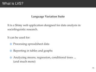 What is LVS?
Language Variation Suite
It is a Shiny web application designed for data analysis in
sociolinguistic research.
It can be used for:
Processing spreadsheet data
Reporting in tables and graphs
Analyzing means, regression, conditional trees ...
(and much more)
15
 