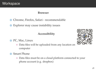 Workspace
Browser
Chrome, Firefox, Safari - recommendable
Explorer may cause instability issues
Accessibility
PC, Mac, Linux
◦ Data ﬁles will be uploaded from any location on your
computer
Smart Phone
◦ Data ﬁles must be on a cloud platform connected to your
phone account (e.g. dropbox)
18
 