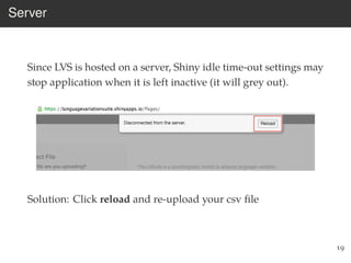 Server
Since LVS is hosted on a server, Shiny idle time-out settings may
stop application when it is left inactive (it will grey out).
Solution: Click reload and re-upload your csv ﬁle
19
 