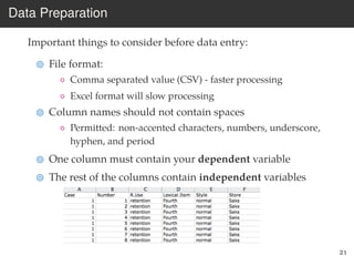Data Preparation
Important things to consider before data entry:
File format:
◦ Comma separated value (CSV) - faster processing
◦ Excel format will slow processing
Column names should not contain spaces
◦ Permitted: non-accented characters, numbers, underscore,
hyphen, and period
One column must contain your dependent variable
The rest of the columns contain independent variables
21
 