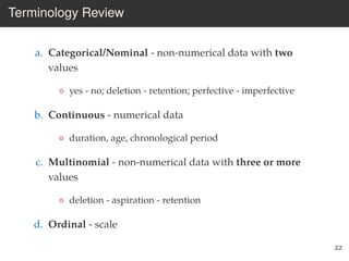 Terminology Review
a. Categorical/Nominal - non-numerical data with two
values
◦ yes - no; deletion - retention; perfective - imperfective
b. Continuous - numerical data
◦ duration, age, chronological period
c. Multinomial - non-numerical data with three or more
values
◦ deletion - aspiration - retention
d. Ordinal - scale
22
 