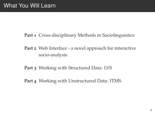 What You Will Learn
Part 1 Cross-disciplinary Methods in Sociolinguistics
Part 2 Web Interface - a novel approach for interactive
socio-analysis
Part 3 Working with Structured Data: LVS
Part 4 Working with Unstructured Data: ITMS
2
 