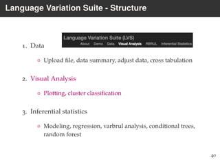 Language Variation Suite - Structure
1. Data
◦ Upload ﬁle, data summary, adjust data, cross tabulation
2. Visual Analysis
◦ Plotting, cluster classiﬁcation
3. Inferential statistics
◦ Modeling, regression, varbrul analysis, conditional trees,
random forest
40
 