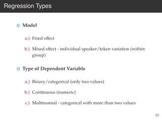 Regression Types
Model
a.) Fixed eﬀect
b.) Mixed eﬀect - individual speaker/token variation (within
group)
Type of Dependent Variable
a.) Binary/categorical (only two values)
b.) Continuous (numeric)
c.) Multinomial - categorical with more than two values
55
 