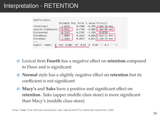 Interpretation - RETENTION
Lexical item Fourth has a negative eﬀect on retention compared
to Floor and is signiﬁcant
Normal style has a slightly negative eﬀect on retention but its
coeﬃcient is not signiﬁcant
Macy’s and Saks have a positive and signiﬁcant eﬀect on
retention. Saks (upper middle class store) is more signiﬁcant
than Macy’s (middle class store)
http://www.free-online-calculator-use.com/scientific-notation-converter.html
59
 