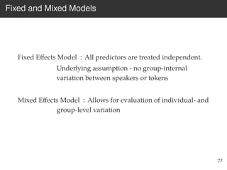 Fixed and Mixed Models
Fixed Eﬀects Model : All predictors are treated independent.
Underlying assumption - no group-internal
variation between speakers or tokens
Mixed Eﬀects Model : Allows for evaluation of individual- and
group-level variation
72
 