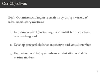 Our Objectives
Goal: Optimize sociolinguistic analysis by using a variety of
cross-disciplinary methods
1. Introduce a novel (socio-)linguistic toolkit for research and
as a teaching tool
2. Develop practical skills via interactive and visual interface
3. Understand and interpret advanced statistical and data
mining models
6
 