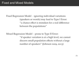 Fixed and Mixed Models
Fixed Regression Model - ignoring individual variations
(speakers or words) may lead to Type I Error:
“a chance eﬀect is mistaken for a real diﬀerence
between the populations”
Mixed Regression Model - prone to Type II Error:
“if speaker variation is at a high level, we cannot
discern small population eﬀects without a large
number of speakers” (Johnson 2009, 2015)
73
 