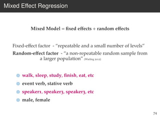 Mixed Eﬀect Regression
Mixed Model = ﬁxed eﬀects + random eﬀects
Fixed-eﬀect factor - “repeatable and a small number of levels”
Random-eﬀect factor - “a non-repeatable random sample from
a larger population” (Wieling 2012)
walk, sleep, study, ﬁnish, eat, etc
event verb, stative verb
speaker1, speaker3, speaker3, etc
male, female
74
 