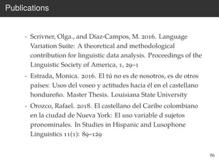 Publications
- Scrivner, Olga., and Díaz-Campos, M. 2016. Language
Variation Suite: A theoretical and methodological
contribution for linguistic data analysis. Proceedings of the
Linguistic Society of America, 1, 29–1
- Estrada, Monica. 2016. El tú no es de nosotros, es de otros
países: Usos del voseo y actitudes hacia él en el castellano
hondureño. Master Thesis. Louisiana State University
- Orozco, Rafael. 2018. El castellano del Caribe colombiano
en la ciudad de Nueva York: El uso variable d sujetos
pronominales. In Studies in Hispanic and Lusophone
Linguistics 11(1): 89–129
86
 