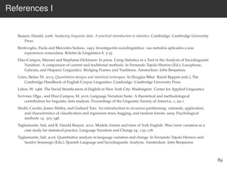 References I
Baayen, Harald. 2008. Analyzing linguistic data: A practical introduction to statistics. Cambridge: Cambridge University
Press
Bentivoglio, Paola and Mercedes Sedano. 1993. Investigación sociolingüística: sus métodos aplicados a una
experiencia venezolana. Boletín de Lingüística 8. 3-35
Díaz-Campos, Manuel and Stephanie Dickinson. In press. Using Statistics as a Tool in the Analysis of Sociolinguistic
Variation: A comparison of current and traditional methods. In Fernando Tejedo-Herrero (Ed.), Lusophone,
Galician, and Hispanic Linguistics: Bridging Frames and Traditions. Amsterdam: John Benjamins
Gries, Stefan Th. 2015. Quantitative designs and statistical techniques. In Douglas Biber Randi Reppen (eds.), The
Cambridge Handbook of English Corpus Linguistics. Cambridge: Cambridge University Press
Labov, W. 1966. The Social Stratiﬁcation of English in New York City. Washington: Center for Applied Linguistics
Scrivner, Olga., and Díaz-Campos, M. 2016. Language Variation Suite: A theoretical and methodological
contribution for linguistic data analysis. Proceedings of the Linguistic Society of America, 1, 29–1
Strobl, Carolin, James Malley, and Gerhard Tutz. An introduction to recursive partitioning: rationale, application,
and characteristics of classiﬁcation and regression trees, bagging, and random forests. 2009. Psychological
methods 14: 323–348.
Tagliamonte, Sali, and R. Harald Baayen. 2012. Models, forests and trees of York English: Was/were variation as a
case study for statistical practice. Language Variation and Change 24: 135–178.
Tagliamonte, Sali. 2016. Quantitative analysis in language variation and change. In Fernando Tejedo-Herrero and
Sandro Sessarego (Eds.), Spanish Language and Sociolinguistic Analysis. Amsterdam: John Benjamins
89
 