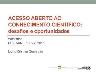 ACESSO ABERTO AO
CONHECIMENTO CIENTÍFICO:
desafios e oportunidades
Workshop
FCSH-UNL, 13 nov. 2013
Maria Cristina Guardado
 
