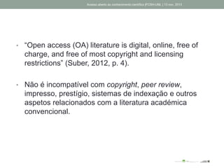 • “Open access (OA) literature is digital, online, free of
charge, and free of most copyright and licensing
restrictions” (Suber, 2012, p. 4).
• Não é incompatível com copyright, peer review,
impresso, prestígio, sistemas de indexação e outros
aspetos relacionados com a literatura académica
convencional.
Acesso aberto ao conhecimento científico |FCSH-UNL | 13 nov. 2013
 