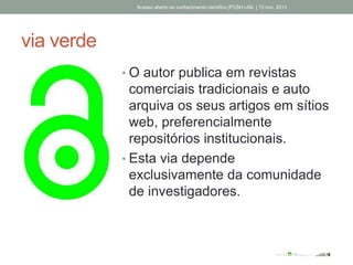 via verde
• O autor publica em revistas
comerciais tradicionais e auto
arquiva os seus artigos em sítios
web, preferencialmente
repositórios institucionais.
• Esta via depende
exclusivamente da comunidade
de investigadores.
Acesso aberto ao conhecimento científico |FCSH-UNL | 13 nov. 2013
 